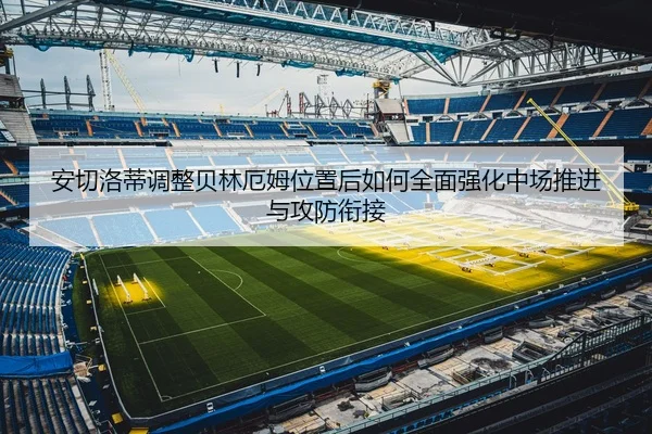 安切洛蒂调整贝林厄姆位置后如何全面强化中场推进与攻防衔接
