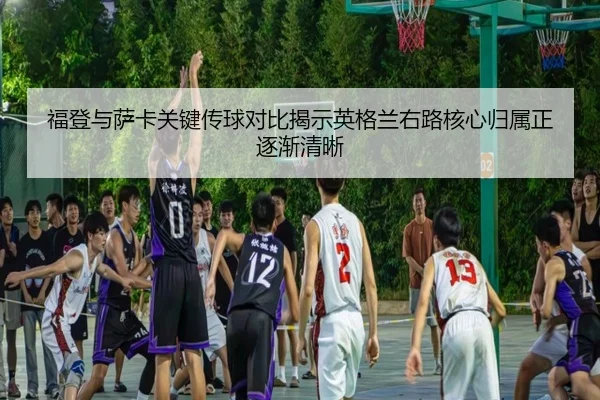 福登与萨卡关键传球对比揭示英格兰右路核心归属正逐渐清晰